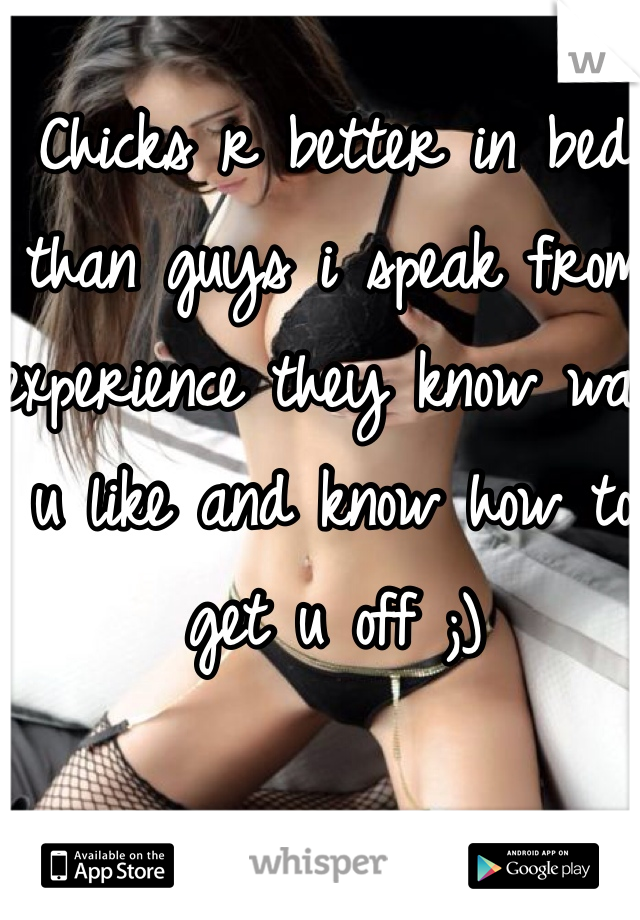 Chicks r better in bed than guys i speak from experience they know wat u like and know how to get u off ;)