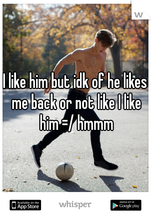 I like him but idk of he likes me back or not like I like him =/ hmmm