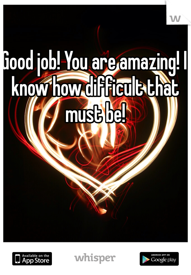 Good job! You are amazing! I know how difficult that must be!