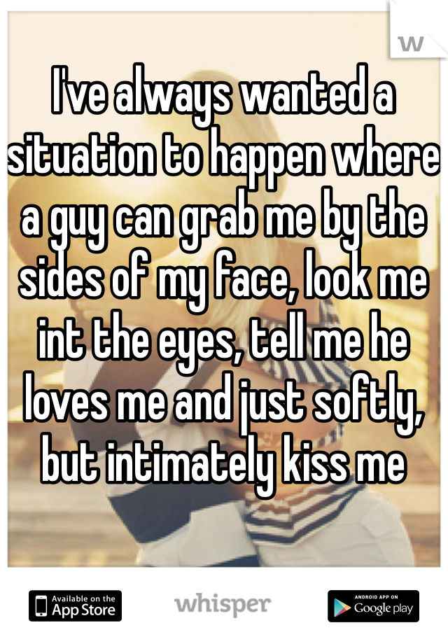 I've always wanted a situation to happen where a guy can grab me by the sides of my face, look me int the eyes, tell me he loves me and just softly, but intimately kiss me     