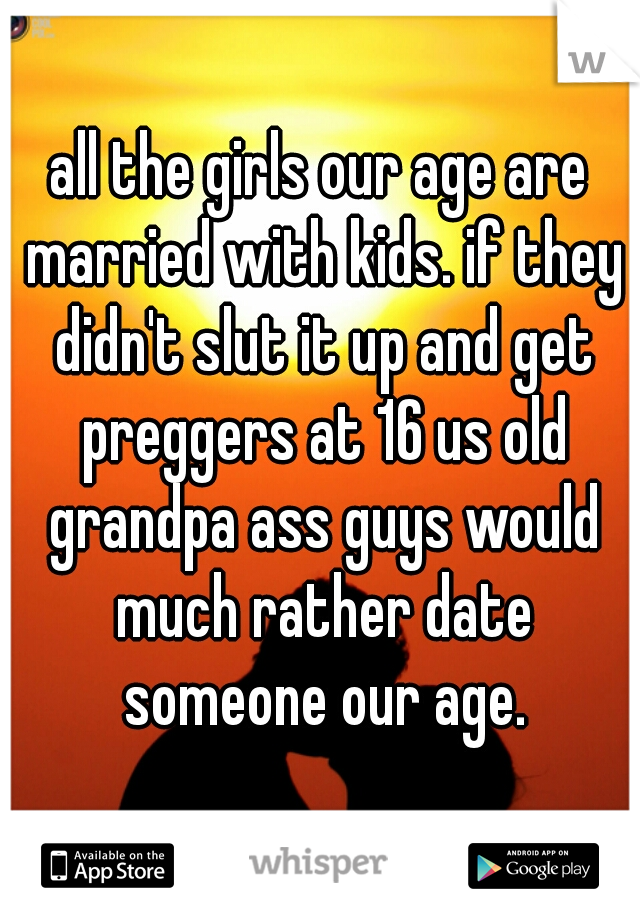 all the girls our age are married with kids. if they didn't slut it up and get preggers at 16 us old grandpa ass guys would much rather date someone our age.