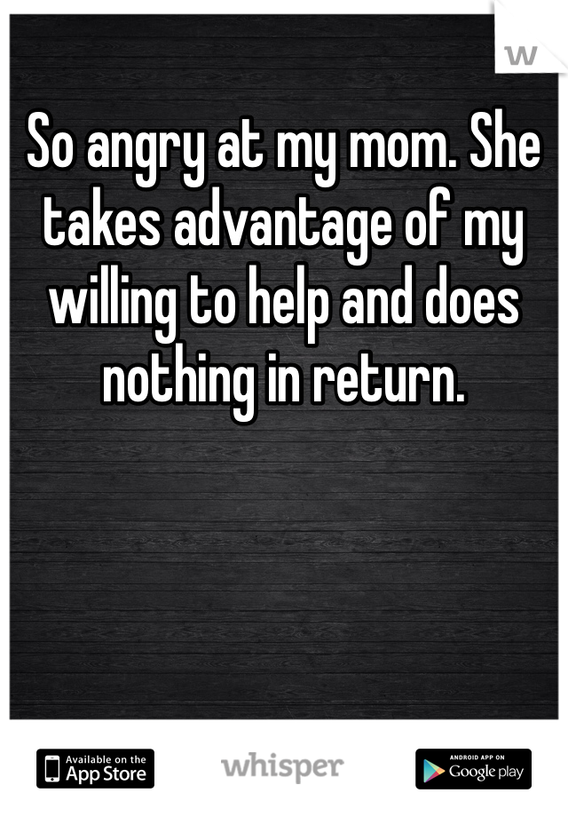 So angry at my mom. She takes advantage of my willing to help and does nothing in return.