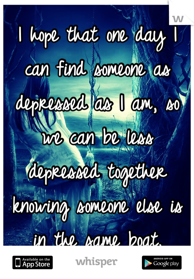 I hope that one day I can find someone as depressed as I am, so we can be less depressed together knowing someone else is in the same boat.