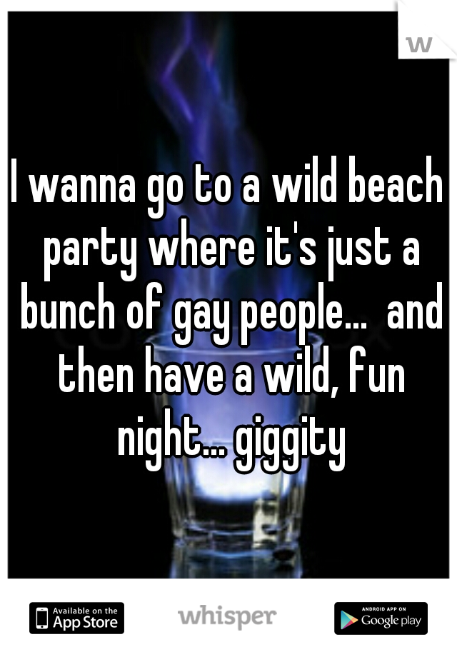 I wanna go to a wild beach party where it's just a bunch of gay people...  and then have a wild, fun night... giggity