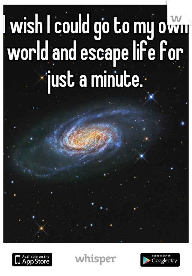 I wish I could go to my own world and escape life for just a minute.