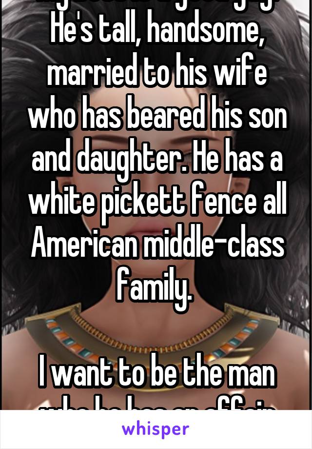 My boss is a good guy. He's tall, handsome, married to his wife who has beared his son and daughter. He has a white pickett fence all American middle-class family. 

I want to be the man who he has an affair with. 