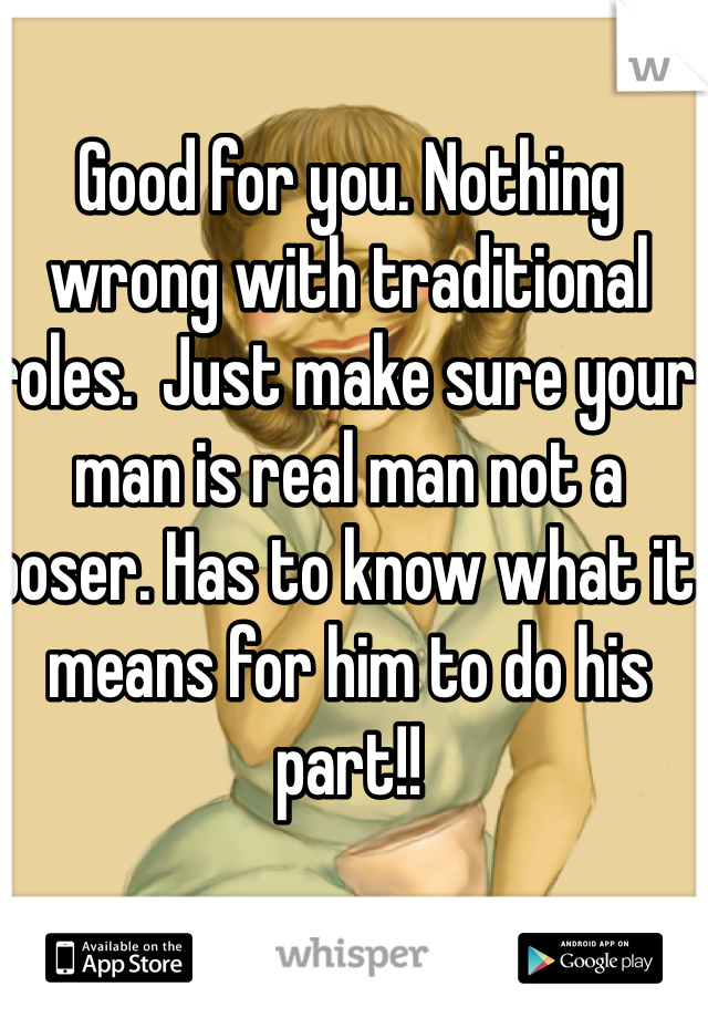 Good for you. Nothing wrong with traditional roles.  Just make sure your man is real man not a poser. Has to know what it means for him to do his part!!  