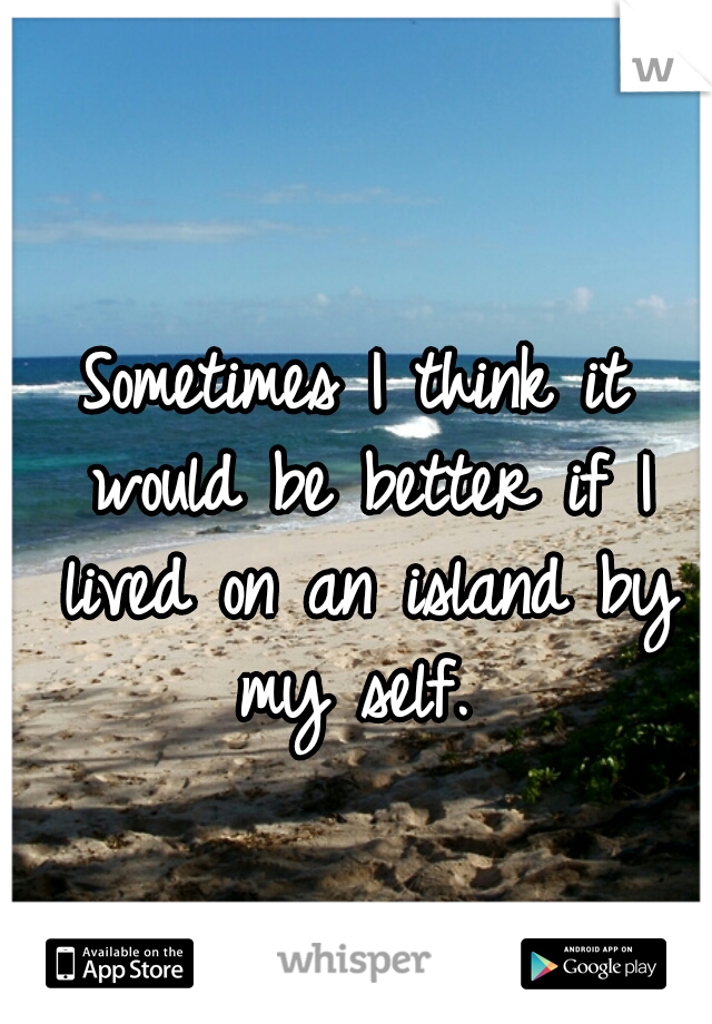 Sometimes I think it would be better if I lived on an island by my self. 