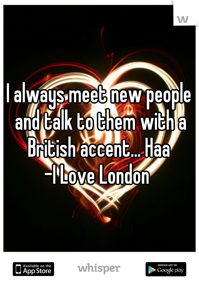 I always meet new people and talk to them with a British accent... Haa 

-I Love London 