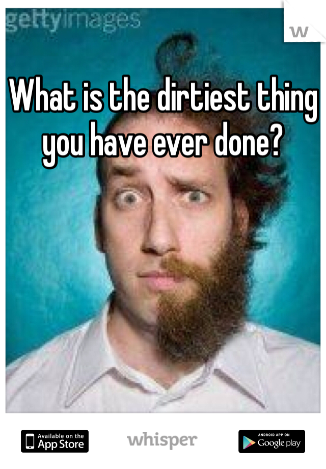 What is the dirtiest thing you have ever done?