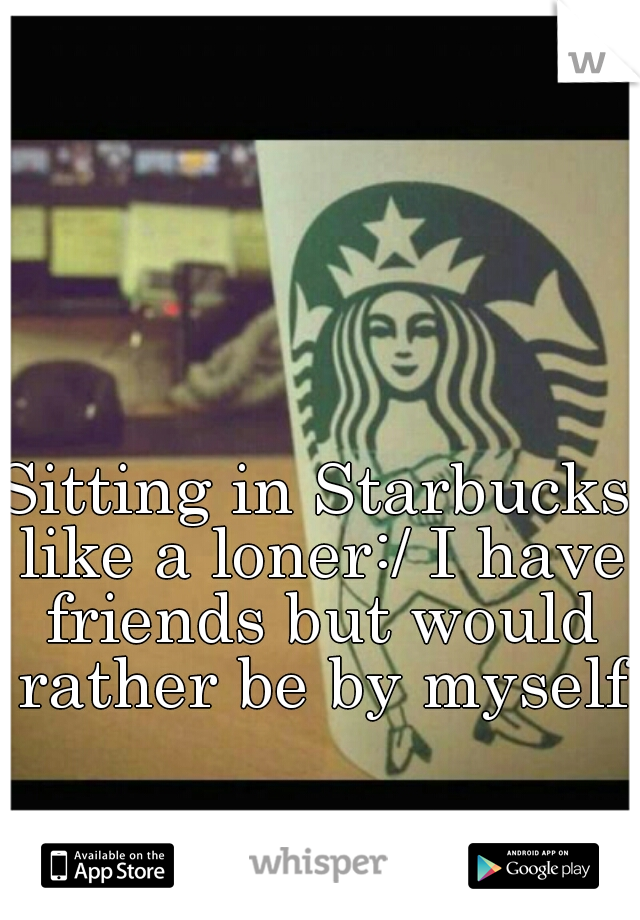 Sitting in Starbucks like a loner:/ I have friends but would rather be by myself.