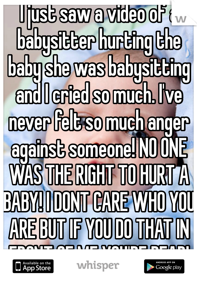 I just saw a video of a babysitter hurting the baby she was babysitting and I cried so much. I've never felt so much anger against someone! NO ONE WAS THE RIGHT TO HURT A BABY! I DONT CARE WHO YOU ARE BUT IF YOU DO THAT IN FRONT OF ME YOU'RE DEAD!