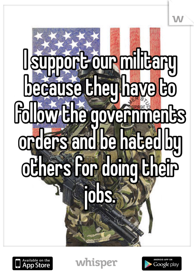 I support our military because they have to follow the governments orders and be hated by others for doing their jobs.