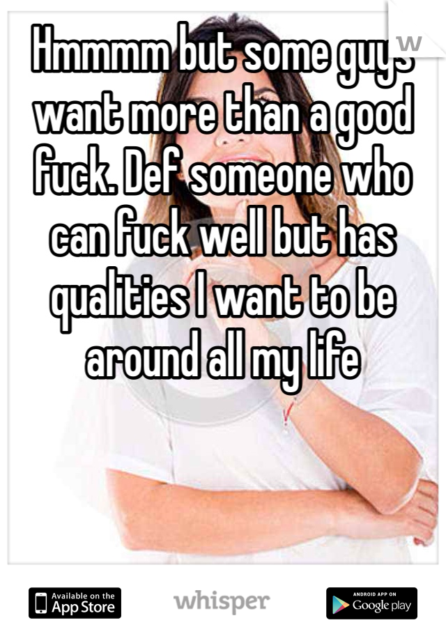 Hmmmm but some guys want more than a good fuck. Def someone who can fuck well but has qualities I want to be around all my life
