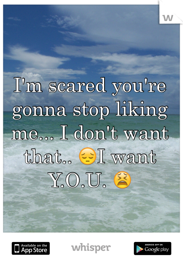 I'm scared you're gonna stop liking me... I don't want that.. 😔I want Y.O.U. 😫