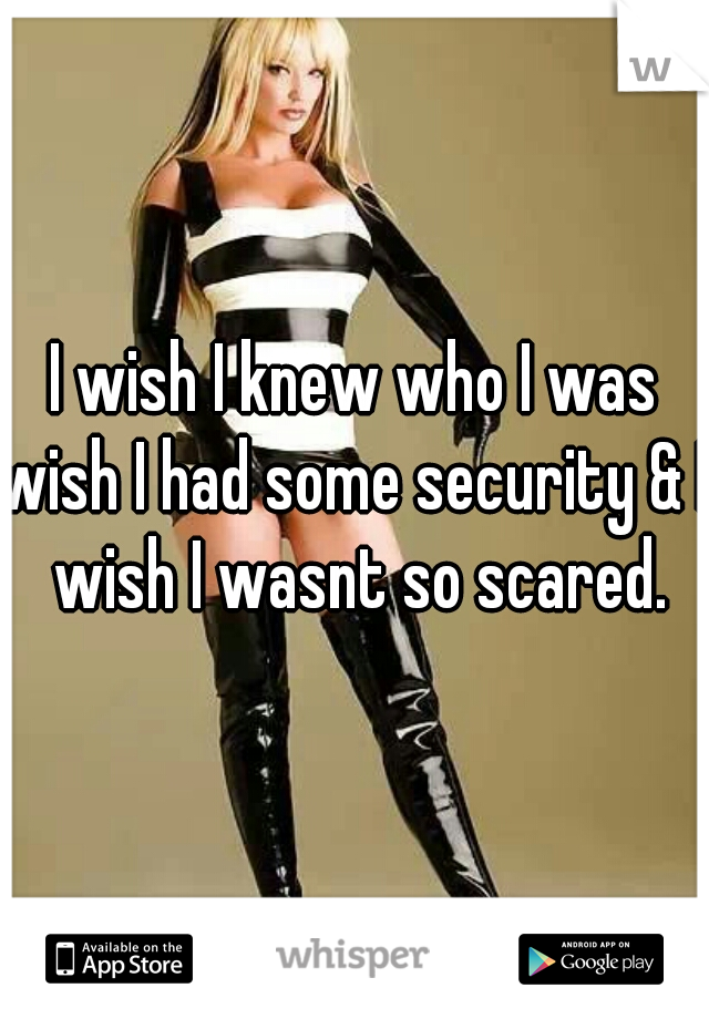 I wish I knew who I was
wish I had some security & I wish I wasnt so scared.