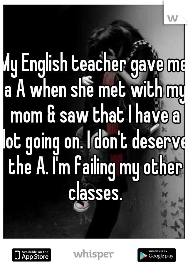 My English teacher gave me a A when she met with my mom & saw that I have a lot going on. I don't deserve the A. I'm failing my other classes.