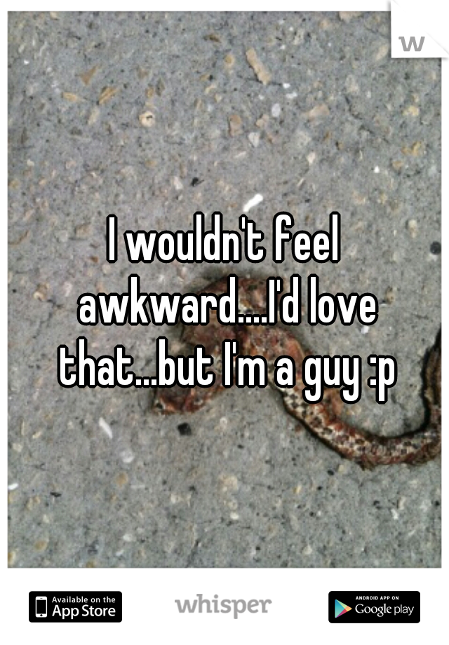 I wouldn't feel awkward....I'd love that...but I'm a guy :p