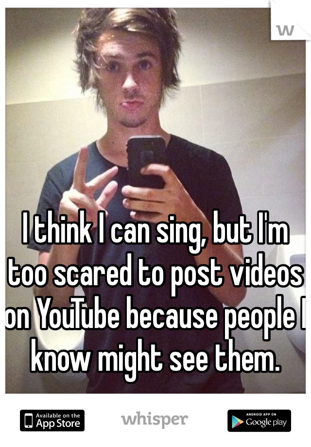 I think I can sing, but I'm too scared to post videos on YouTube because people I know might see them. 