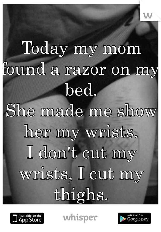 Today my mom found a razor on my bed.
She made me show her my wrists.
I don't cut my wrists, I cut my thighs.