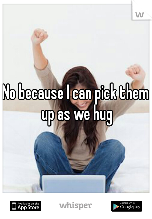 No because I can pick them up as we hug