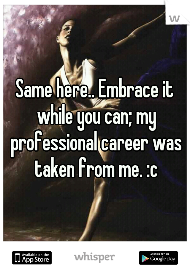 Same here.. Embrace it while you can; my professional career was taken from me. :c