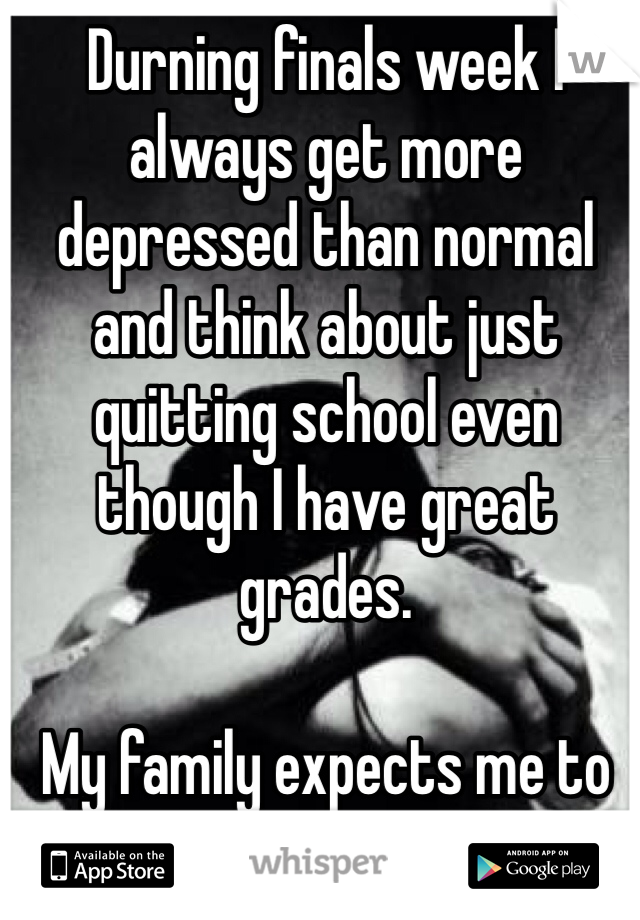 Durning finals week I always get more depressed than normal and think about just quitting school even though I have great grades. 

My family expects me to fail, I might as well. 