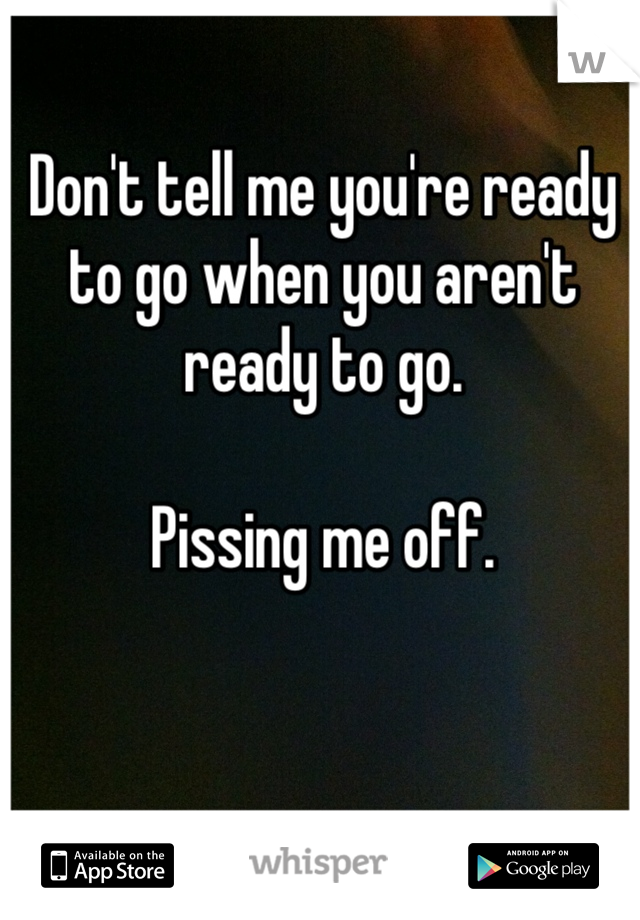 Don't tell me you're ready to go when you aren't ready to go.

Pissing me off. 