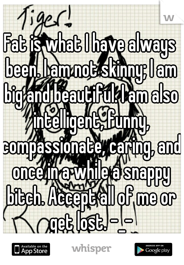 Fat is what I have always been. I am not skinny; I am big and beautiful. I am also intelligent, funny, compassionate, caring, and once in a while a snappy bitch. Accept all of me or get lost. -_-