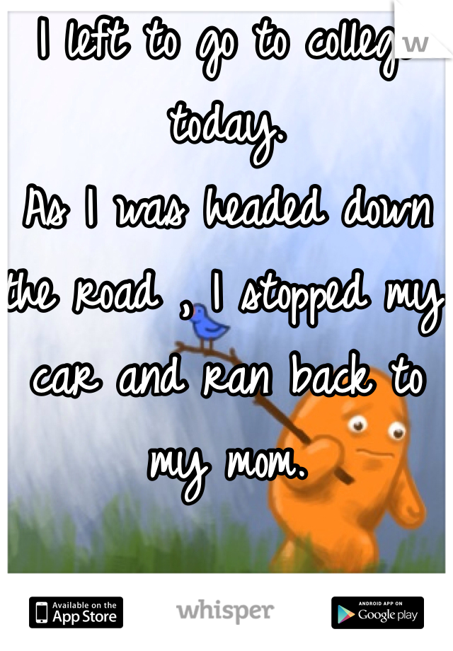 I left to go to college today. 
As I was headed down the road , I stopped my car and ran back to my mom.