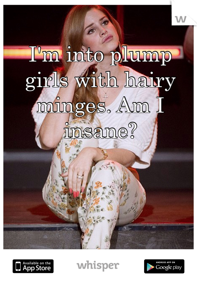 I'm into plump girls with hairy minges. Am I insane?