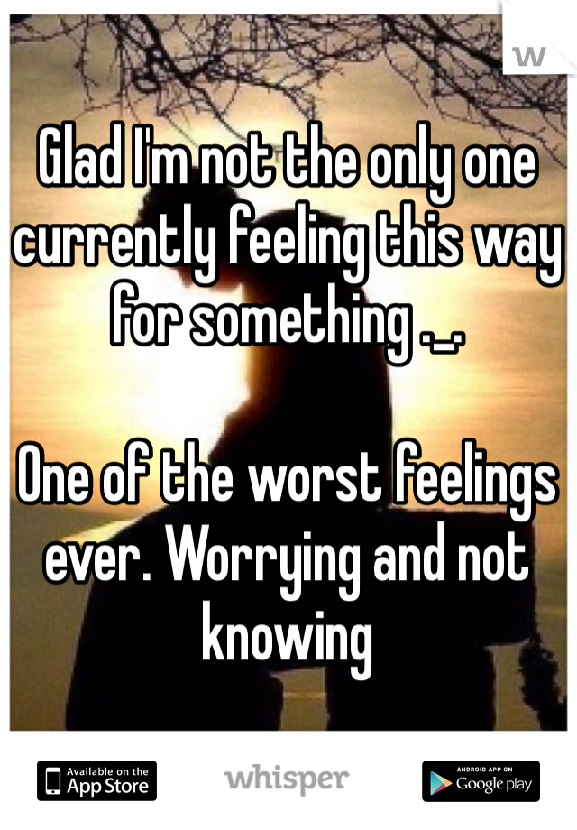 Glad I'm not the only one currently feeling this way for something ._. 

One of the worst feelings ever. Worrying and not knowing 
