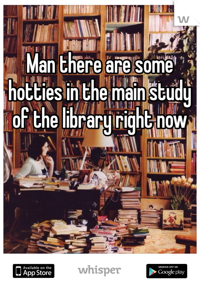 Man there are some hotties in the main study of the library right now