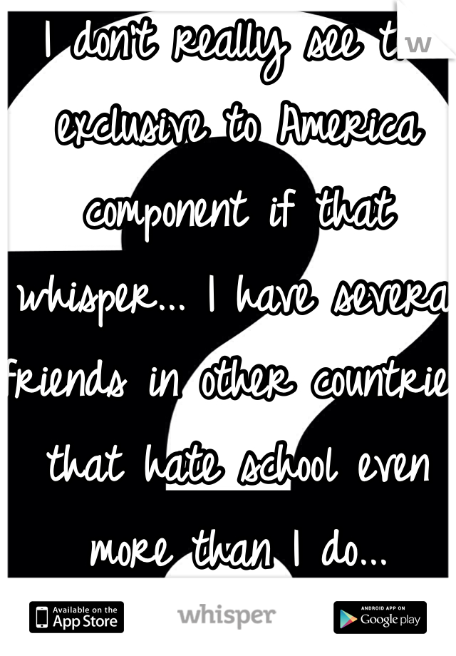 I don't really see the exclusive to America component if that whisper... I have several friends in other countries that hate school even more than I do...
