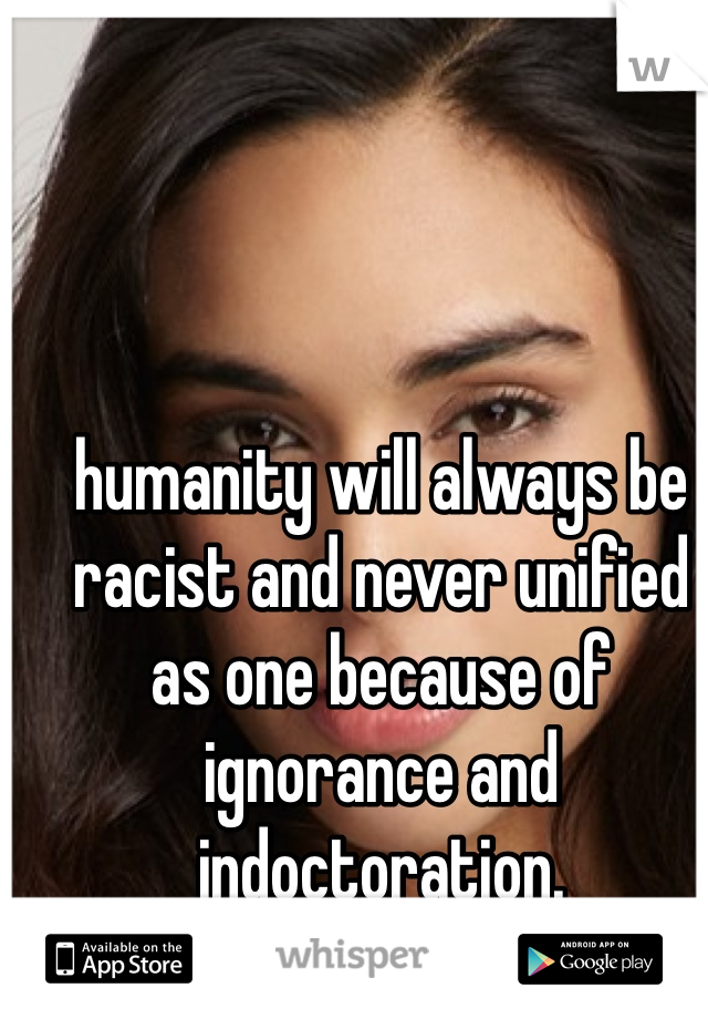humanity will always be racist and never unified as one because of ignorance and indoctoration.