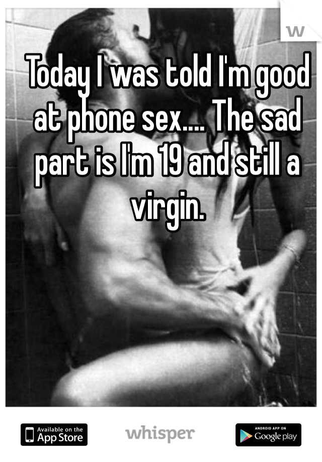 Today I was told I'm good at phone sex.... The sad part is I'm 19 and still a virgin.
