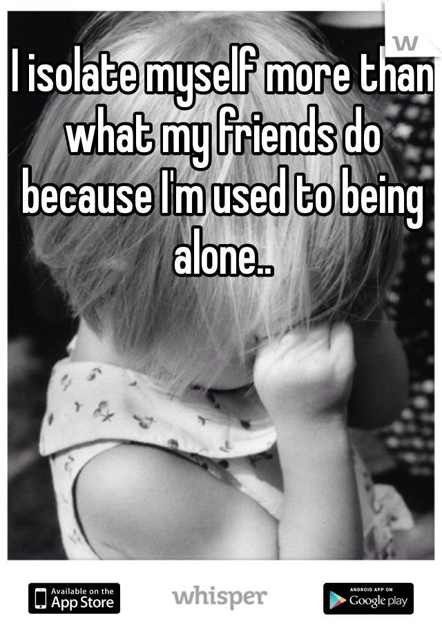 I isolate myself more than what my friends do because I'm used to being alone..