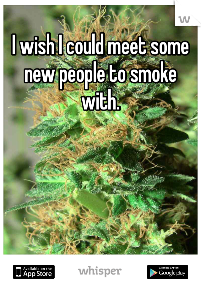 I wish I could meet some new people to smoke with.