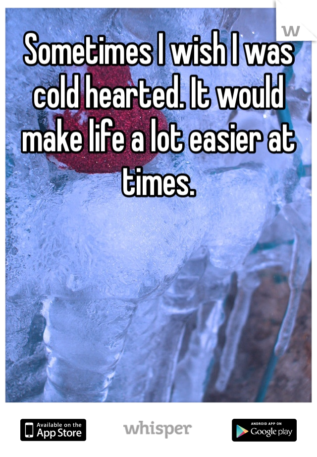 Sometimes I wish I was cold hearted. It would make life a lot easier at times. 