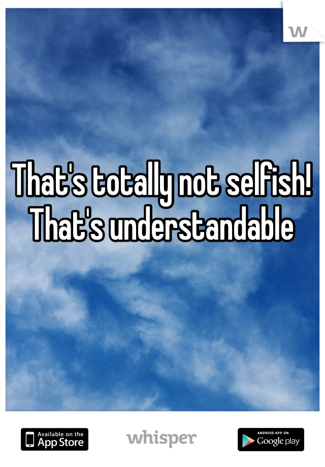 That's totally not selfish! That's understandable 