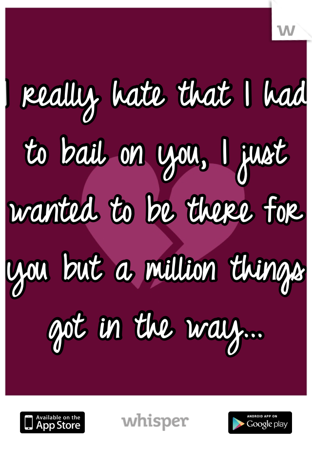 I really hate that I had to bail on you, I just wanted to be there for you but a million things got in the way...