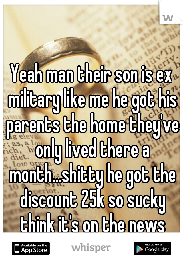 Yeah man their son is ex military like me he got his parents the home they've only lived there a month...shitty he got the discount 25k so sucky think it's on the news