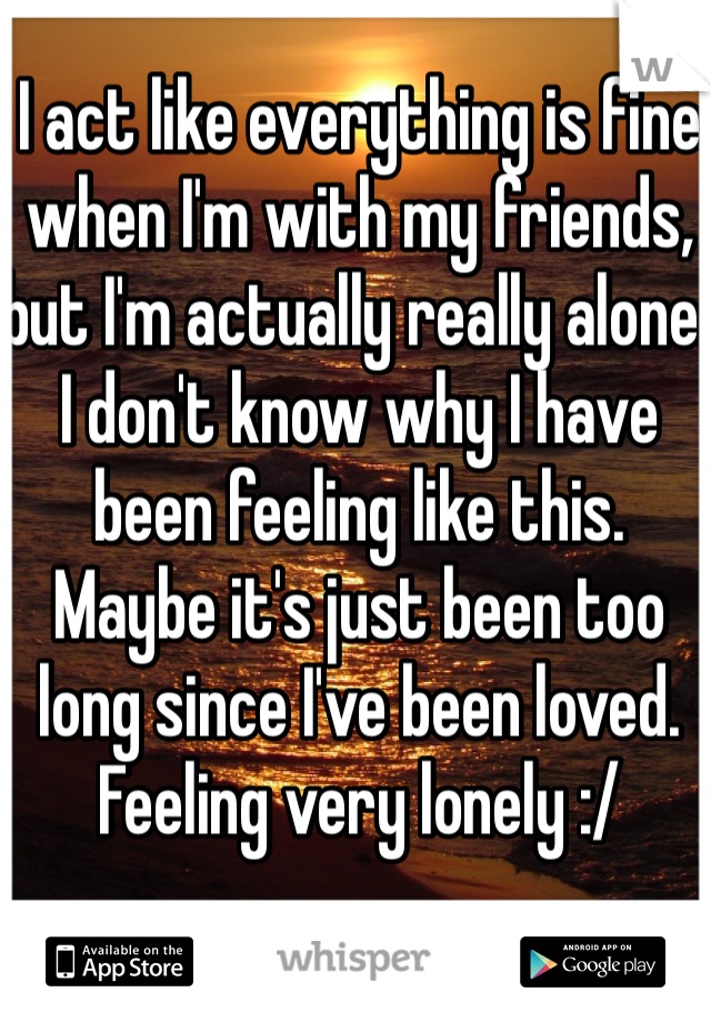 I act like everything is fine when I'm with my friends, but I'm actually really alone.  I don't know why I have been feeling like this.  Maybe it's just been too long since I've been loved.  Feeling very lonely :/