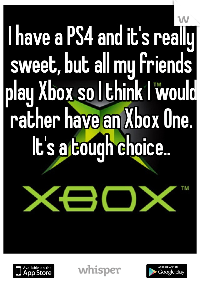 I have a PS4 and it's really sweet, but all my friends play Xbox so I think I would rather have an Xbox One. It's a tough choice..
