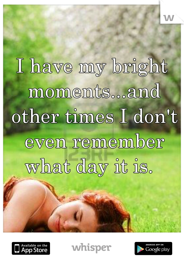 I have my bright moments...and other times I don't even remember what day it is.  