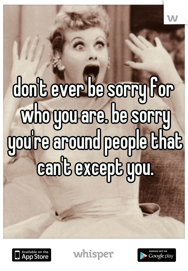 don't ever be sorry for who you are. be sorry you're around people that can't except you.
