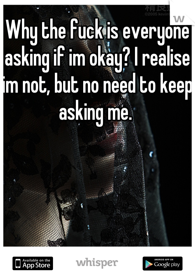 Why the fuck is everyone asking if im okay? I realise im not, but no need to keep asking me. 