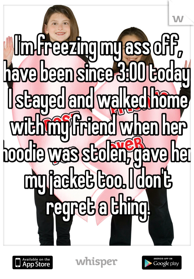 I'm freezing my ass off, have been since 3:00 today. I stayed and walked home with my friend when her hoodie was stolen, gave her my jacket too. I don't regret a thing. 