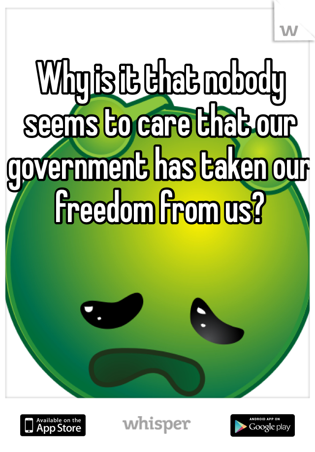 Why is it that nobody seems to care that our government has taken our freedom from us? 