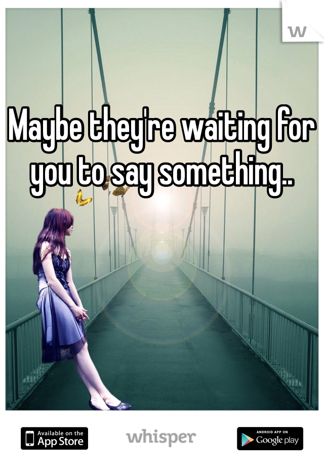 Maybe they're waiting for you to say something..